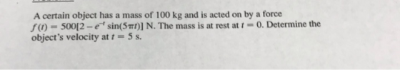A certain object has a mass of 100 kg and is acted on by a force f(,) = 500[2-c sin(5m)] N. The mass is at rest at t-0. Dete