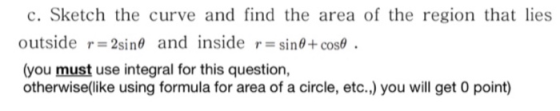 c. Sketch the curve and find the area of the region that lies outside r 2sin0 and inside r=sin0+cos (you must use integral fo