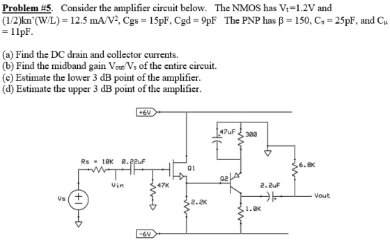 Problem #5. Consider the amplifier circuit below. The NMOS has Vi-1.2V and (1/2)kn(WL)-12.5 mA/V2, Cgs-15pF. Cgd-9pF The PNP