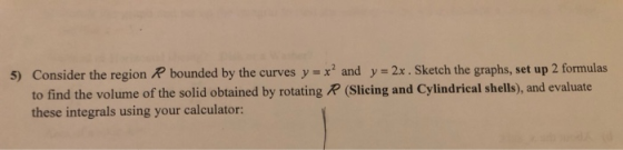 5) Consider the region R bounded by the curves y x and y = 2x. Sketch the graphs, set up 2 formulas to find the volume of the