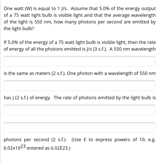 One watt (W) is equal to 1 J/s. Assume that 5.0% of the energy output of a 75 watt light bulb is visible light and that the a