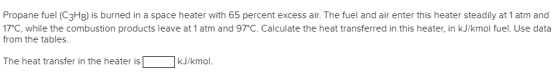 Propane fuel (C3H8) is burned in a space heater with 65 percent excess air. The fuel and air enter this heater steadily at 1