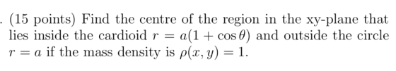 (15 points) Find the centre of the region in the xy-plane that lies inside the cardioid r = a(1 + cos θ) and outside the circ