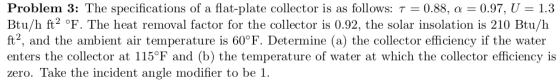 Problem 3: The specifications of a flat-plate collector is as follows: τ = 0.88, α 0.97, U = 1.3 Btu/h ft2 °F. The heat remov