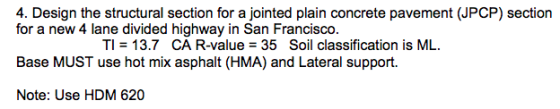 4. Design the structural section for a jointed plain concrete pavement (JPCP) section for a new 4 lane divided highway in San