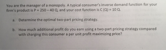 You are the manager of a monopoly. A typical consumers inverse demand function for your firms product is P 250-40 Q, and yo
