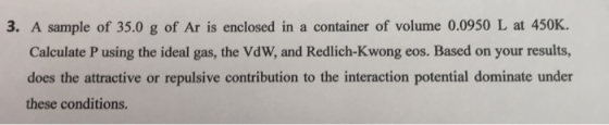 3. A sample of 35.0 g of Ar is enclosed in a container of volume 0.0950 L at 450K. Calculate P using the ideal gas, the VdW,
