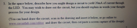 S. In the space below, describe how you might design a circuit to yield 20mA of current through the LED You may wish to draw