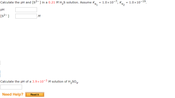 the pH and [s2-1 in a 0.21 M H2S solution. Assume Ka,-1.0x10-7. Ka,-1.0x10-19. Calculate pH [s2-] Calculate the pH of a 3.9x1