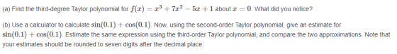 (a) Find the third-degree Taylor polynomial for f() = x3 +7x2 - 5x + 1 about 0. What did you notice? (b) Use a calculator to