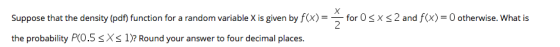 Suppose that the density (pdf) function for a random variable X is given by f(X) = _ for 0 SX the probability P(0.5 1)? Round