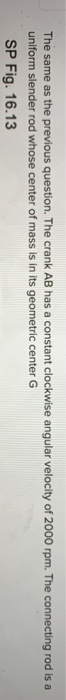 The same as the previous question. The crank AB has a constant clockwise angular velocity of 2000 rpm. The connecting rod is