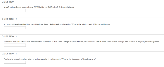 QUESTION 1 An AC voltage has a peak value of 2 V. What is the RMS value? (3 decimal places) QUESTION 2 A 2 Vp-p voltage is ap