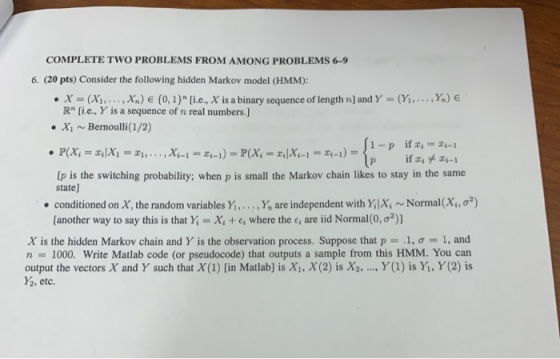 COMPLETE TWO PROBLEMS FROM AMONG PROBLEMS 6-9 6. (20 pts) Consider the following hidden Markov model (HMM): . x = (x,,. . . ,