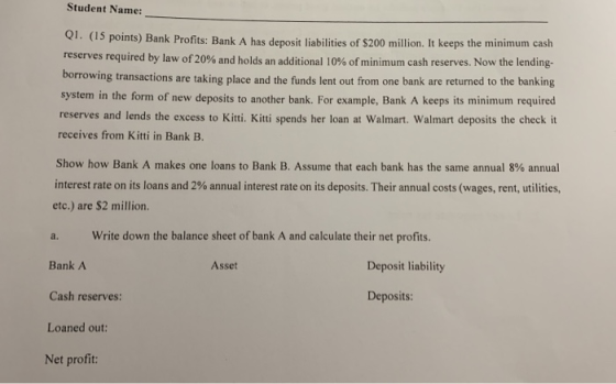 Student Name: Q1. (15 points) Bank Profits: Bank A has deposit liabilities of $200 million. It keeps the minimum cash reserve