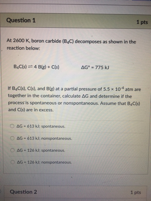 Question 1 1 pts At 2600 K, boron carbide (B4C) decomposes as shown in the reaction below: BAC(s) 4 B(g)+ C(s) If B4C(s), C(s