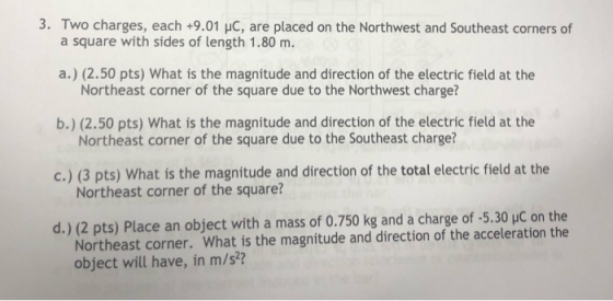 3. Two charges, each+9.01 HC, are placed on the Northwest and Southeast corners of a square with sides of length 1.80 m. a.)