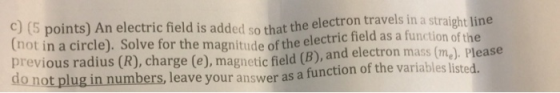 e electron travels in a straight line c) (5 points) An electric field is added so that th tnot in a circle). Solve for the ma