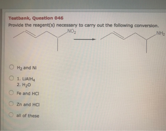 Testbank, Question 046 Provide the reagent(s) necessary to carry out the following conversion. NO2 NH2 H2 and Ni 2. H20 Fe an