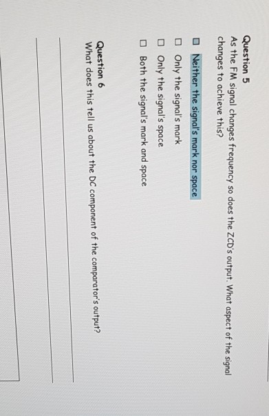 Question 5 As the FM signal changes frequency so does the ZCDs output. What aspect of the signal changes to achieve this? O