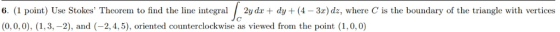 6. (1 point) Use Stokes Theorem to find the line integral /2y dx + dy + (4-3x) dz, where C is the boundary of the triangle w
