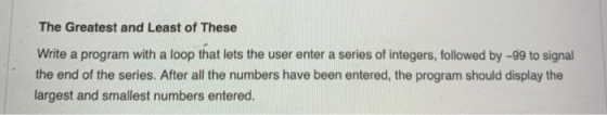 The Greatest and Least of These Write a program with a loop that lets the user enter a series of integers, followed by -99 to