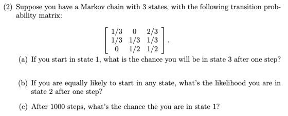 (2) Suppose you have a Markov chain with 3 states, with the following transition prob- ability matrix: 2/3 1/3 1/3 1/3 1/2 1/