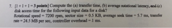 7. [1+1+1-3 points] Compute the (a) transfer time, (b) average rotational latency, and(c) disk access time for the following