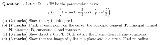 Question 1. Let y : R -> R be the parametrised curve 8 (t)= 1+ sin t Cost 5 Cos (a) (2 marks) Show that y is unit speed (7 m