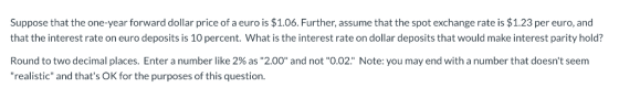 Suppose that the one-year forward dollar price of a euro is $1.06. Further, assume that the spot exchange rate is $1.23 per e