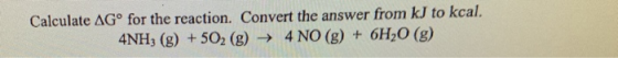 Calculate ΔG° for the reaction. Convert the answer from kJ to kcal 4NH, (8) +50, (g) 4 NO (g) + 6H,0 (g)