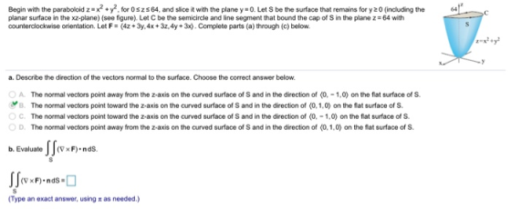 Begin with the paraboloid z #x2 + y2, for 0 s z s 64, and slice it with the plane y-0. Let S be the surface that remains for
