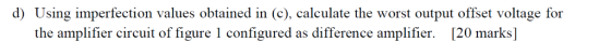 d) Using imperfection values obtained in (c), calculate the worst output offset voltage for the amplifier circuit of figure 1