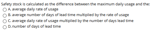 Safety stock is calculated as the difference between the maximum daily usage and the: O A. average daily rate of usage O B.av
