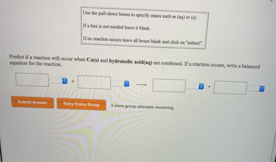 Use the pull-down boxes to specify states such as (aq) or (s). If a box is not needed leave it blank. If no reaction occurs l