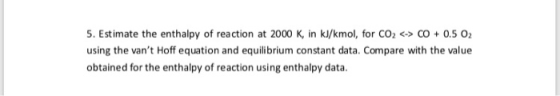 5. Estimate the enthalpy of reaction at 2000 K, in kJ/kmol, for CO2 <> CO 0.5 O2 using the vant Hoff equation and equili bri