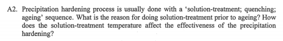 A2. Precipitation hardening process is usually done with a solution-treatment; quenching; ageing sequence. What is the reas