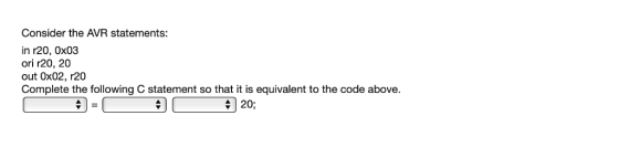 Consider the AVR statements in r20, 0x03 ori r20, 20 out 0x02, r20 Complete the following C statement so that it is equivalen