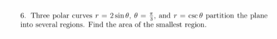 6. Three polar curves r 2 sin θ, θ , and r = csc θ partition the plane into several regions. Find the area of the smallest re