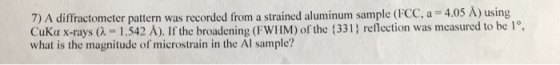 7) A diffractometer pattern was recorded from a strained aluminum sample (FCC, a 4.05 A) using CuKa x-rays (λ-1 .542 A). If t