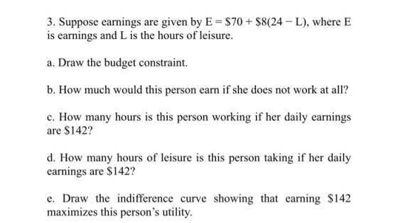3. Suppose earnings are given by E $70 $8(24 L), where E is earnings and L is the hours of leisure a. Draw the budget constra