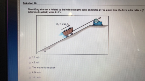 Question 10 The 400-kg mine car is hoisted up the incline using the cable and motor M. For a short time, the force in the cab