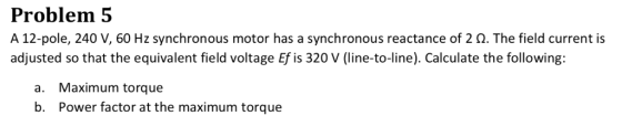 Problem 5 A 12-pole, 240 V, 60 Hz synchronous motor has a synchronous reactance of 2 Ω. The field current is adjusted so that