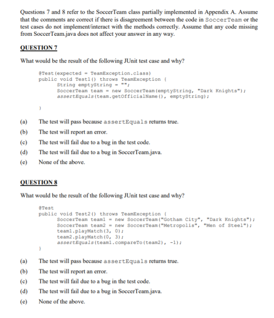 Questions 7 and 8 refer to the SoccerTeam class partially implemented in Appendix A. Assume that the comments are correct if