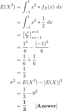 \begin{align*} E(X^2) &= \int_{-1}^{1} x^2 * f_X(x) \ dx \\ &= \int_{-1}^{1} x^2 * \frac{1}{2} \ dx \\ &= \begin{bmatrix} \frac{x^3}{6}\end{bmatrix}_{x=-1}^{x=1} \\ &= \frac{1^3}{6} - \frac{(-1)^3}{6} \\ &= \frac{1}{6} + \frac{1}{6} \\ &= \frac{1}{3} \\ \sigma^2 &= E(X^2) - [E(X)]^2 \\ &= \frac{1}{3} - 0^2 \\ &= \mathbf{\frac{1}{3} \ \ \ \ \ [Answer]} \end{align*}