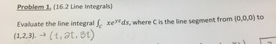 Problem 1. (16.2 Line Integrals) Evaluate the line integral Jc xeids, where C is the line segment from (0,0,0) to (1.2,3).(t,