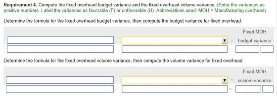 Requirement 4. Compute the fixed overhead budget variance and the fixed overhead volume variance. (Enter the variances as pos
