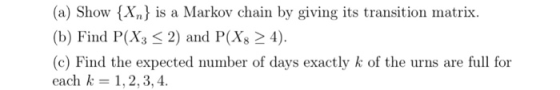 (a) Show {Xn is a Markov chain by giving its transition matrix. (b) Find P(X 3 2) and P(Xs 2 4) (c) Find the expected number