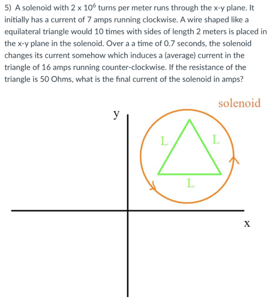 5) A solenoid with 2 x 106 turns per meter runs through the x-y plane. It initially has a current of 7 amps running clockwise