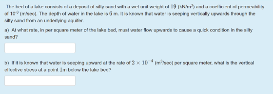 The bed of a lake consists of a deposit of silty sand with a wet unit weight of 19 (kN/m3) and a coefficient of permeability
